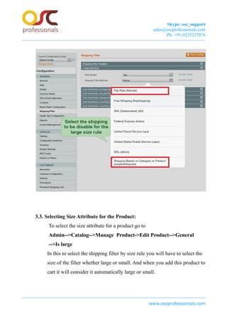 Skype: osc_support
sales@oscprofessionals.com
Ph: +91-9225237076
3.3. Selecting Size Attribute for the Product:
To select the size attribute for a product go to
Admin-->Catalog-->Manage Product->Edit Product-->General
-->Is large
In this to select the shipping filter by size rule you will have to select the
size of the filter whether large or small. And when you add this product to
cart it will consider it automatically large or small.
www.oscprofessionals.com
 