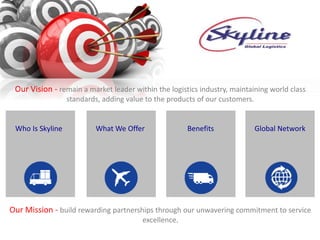 Who Is Skyline What We Offer Benefits Global Network
Our Vision - remain a market leader within the logistics industry, maintaining world class
standards, adding value to the products of our customers.
Our Mission - build rewarding partnerships through our unwavering commitment to service
excellence.
 