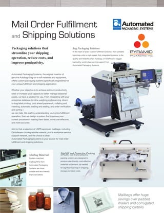 Mail Order Fulfillment
and Shipping Solutions
Packaging solutions that
streamline your shipping
operation, reduce costs, and
improve productivity.
Bag Packaging Solutions
At the heart of every custom fulﬁllment solution, from portable
benchtop units to high-speed, fully integrated systems, is the
quality and reliability of an Autobag® or SidePouch® bagger,
backed by world-class service support from
Automated Packaging Systems.
Automated Packaging Systems, the original inventor of
genuine Autobag® bag-on-a-roll materials and equipment,
oﬀers custom packaging systems speciﬁcally engineered for
your unique fulﬁllment and shipping application.
	
  
Whether your objective is to achieve optimum productivity
rates or increase your capacity to better manage seasonal
peaks, we have a solution for you. From integrating with your
enterprise database to inline weighing and scanning, direct-
to-bag label printing, print ahead paperwork, collating and
inserting, automatic loading and sealing, and order veriﬁcation
and sorting –
we can help. We start by understanding your entire fulﬁllment
operation, then we design a system that improves your
current processes – making them faster, more cost-eﬀective,
and more accurate.
	
  
Add to that a selection of USPS approved mailbags, including
EarthAware™ biodegradable material, plus a worldwide service
support network, and the choice is clear.
Automated Packaging Systems is your source for mail order
fulﬁllment and shipping solutions.
	
  
	
  
	
  
	
  Void-fill and Protective Packing
AirPouch® void-ﬁll and protective
packing systems are designed to
produce user-friendly, cost-eﬀective
materials on demand, as needed,
for signiﬁcant savings in shipping,
storage and labor costs.
Mailbag Materials
System-matched
mailbag ﬁlms from
Automated Packaging
Systems are more
durable and eco-friendly
than ever before.
Mailbags oﬀer huge
savings over padded
mailers and corrugated
shipping cartons
 