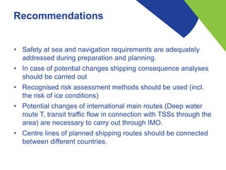 Recommendations
• Safety at sea and navigation requirements are adequately
addressed during preparation and planning.
• In case of potential changes shipping consequence analyses
should be carried out
• Recognised risk assessment methods should be used (incl.
the risk of ice conditions)
• Potential changes of international main routes (Deep water
route T, transit traffic flow in connection with TSSs through the
area) are necessary to carry out through IMO.
• Centre lines of planned shipping routes should be connected
between different countries.
 