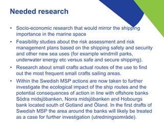 Needed research
• Socio-economic research that would mirror the shipping
importance in the marine space
• Feasibility studies about the risk assessment and risk
management plans based on the shipping safety and security
and other new sea uses (for example windmill parks,
underwater energy etc versus safe and secure shipping).
• Research about small crafts actual routes of the use to find
out the most frequent small crafts sailing areas.
• Within the Swedish MSP actions are now taken to further
investigate the ecological impact of the ship routes and the
potential consequences of action in line with offshore banks
Södra midsjöbanken, Norra midsjöbanken and Hobourgs
bank located south of Gotland and Öland. In the first drafts of
Swedish MSP the area around the banks will likely be treated
as a case for further investigation (utredningsområde).
 