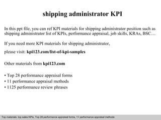 shipping administrator KPI 
In this ppt file, you can ref KPI materials for shipping administrator position such as 
shipping administrator list of KPIs, performance appraisal, job skills, KRAs, BSC… 
If you need more KPI materials for shipping administrator, 
please visit: kpi123.com/list-of-kpi-samples 
Other materials from kpi123.com 
• Top 28 performance appraisal forms 
• 11 performance appraisal methods 
• 1125 performance review phrases 
Top materials: top sales KPIs, Top 28 performance appraisal forms, 11 performance appraisal methods 
Interview questions and answers – free download/ pdf and ppt file 
 