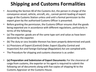 Shipping and Customs Formalities
• According the Section 40 of the Customs Act, the person in-charge of the
conveyance vessel, vehicle, aircraft, etc., cannot permit loading of export
cargo at the Customs Station unless and until a formal permission to the
export given by the authorised Customs Officer is presented.
• Before granting the permission, the Customs Officer ensures that the goods
being exported are in accordance with different regulations, particularly in
terms of the following:
• (a) The exporter. goods are of the same type sort and value as have been
declared by the exporter.
• (b) The duty or cess leviable thereon has been properly determined and paid.
• (c) Provisions of Export (Control) Order, Export (Quality Control and
Inspection) Act and Foreign Exchange (Regulation) Act are complied with.
• The Procedure for shipping and customs clearance is as under:
• (a) Preparation and Submission of Export Documents: For the clearance of
cargo from customs, the exporter or his agent is required to submit the
following set of documents along with five copies of shipping NI to the
Customs Appraiser at the Customs House.
 
