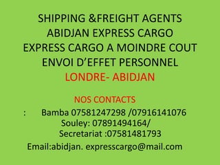 SHIPPING &FREIGHT AGENTS
    ABIDJAN EXPRESS CARGO
EXPRESS CARGO A MOINDRE COUT
   ENVOI D’EFFET PERSONNEL
       LONDRE- ABIDJAN
              NOS CONTACTS
:   Bamba 07581247298 /07916141076
          Souley: 07891494164/
          Secretariat :07581481793
  Email:abidjan. expresscargo@mail.com
 
