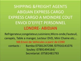 SHIPPING &FREIGHT AGENTS
       ABIDJAN EXPRESS CARGO
   EXPRESS CARGO A MOINDRE COUT
      ENVOI D’EFFET PERSONNEL
          LONDRE- ABIDJAN
Refrigerateur,congelateur,cuisiniere,Micro-onde,Fauteuil,
canapés, Table a manger, Lecteur DVD, Mini Chaine etc…
         NB:Envoi de Vehicules a parir de £390
   contacts :    Bamba 07581247298 /07916141076
                 Souley: 07891494164/
                 Secretariat :07581481793
 
