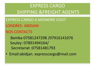 EXPRESS CARGO
      SHIPPING &FREIGHT AGENTS
EXPRESS CARGO A MOINDRE COUT
LONDRES- ABIDJAN
NOS CONTACTS
   Bamba 07581247298 /07916141076
  Souley: 07891494164/
   Secretariat :07581481793
• Email:abidjan. expresscargo@mail.com
 