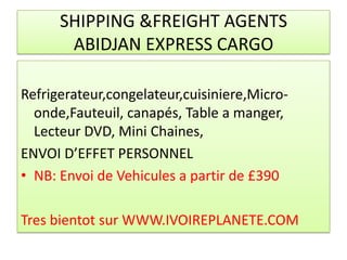 SHIPPING &FREIGHT AGENTS
       ABIDJAN EXPRESS CARGO

Refrigerateur,congelateur,cuisiniere,Micro-
  onde,Fauteuil, canapés, Table a manger,
  Lecteur DVD, Mini Chaines,
ENVOI D’EFFET PERSONNEL
• NB: Envoi de Vehicules a partir de £390

Tres bientot sur WWW.IVOIREPLANETE.COM
 