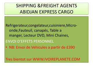 SHIPPING &FREIGHT AGENTS
       ABIDJAN EXPRESS CARGO

Refrigerateur,congelateur,cuisiniere,Micro-
  onde,Fauteuil, canapés, Table a
  manger, Lecteur DVD, Mini Chaines,
ENVOI D’EFFETS PERSONNEL
• NB: Envoi de Vehicules a partir de £390

Tres bientot sur WWW.IVOIREPLANETE.COM
 