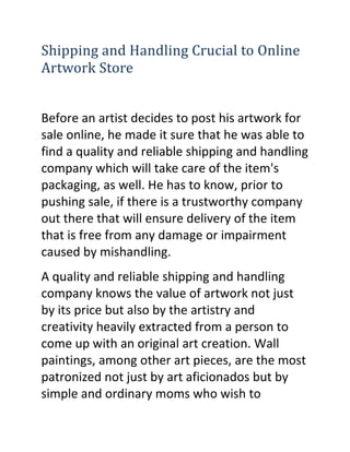 Shipping and Handling Crucial to Online
Artwork Store


Before an artist decides to post his artwork for
sale online, he made it sure that he was able to
find a quality and reliable shipping and handling
company which will take care of the item's
packaging, as well. He has to know, prior to
pushing sale, if there is a trustworthy company
out there that will ensure delivery of the item
that is free from any damage or impairment
caused by mishandling.
A quality and reliable shipping and handling
company knows the value of artwork not just
by its price but also by the artistry and
creativity heavily extracted from a person to
come up with an original art creation. Wall
paintings, among other art pieces, are the most
patronized not just by art aficionados but by
simple and ordinary moms who wish to
 