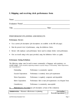 Job Performance Evaluation Form Page 3
I. Shipping and receiving clerk performance form
Name:
Evaluation Period:
Title: Date:
PERFORMANCE PLANNING AND RESULTS
Performance Review
 Use a current job description (job descriptions are available on the HR web page).
 Rate the person's level of performance, using the definitions below.
 Review with employee each performance factor used to evaluate his/her work performance.
 Give an overall rating in the space provided, using the definitions below as a guide.
Performance Rating Definitions
The following ratings must be used to ensure commonality of language and consistency on
overall ratings: (There should be supporting comments to justify ratings of “Outstanding” “Below Expectations,
and “Unsatisfactory”)
Outstanding Performance is consistently superior
Exceeds Expectations Performance is routinely above job requirements
Meets Expectations Performance is regularly competent and dependable
Below Expectations Performance fails to meet job requirements on a frequent basis
Unsatisfactory Performance is consistently unacceptable
A. PERFORMANCE FACTORS(use job description as basis of this evaluation).
Administration - Measures effectiveness in planning, Outstanding
Exceeds Expectations
 