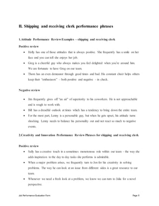 Job Performance Evaluation Form Page 8
II. Shipping and receiving clerk performance phrases
1.Attitude Performance Review Examples – shipping and receiving clerk
Positive review
 Holly has one of those attitudes that is always positive. She frequently has a smile on her
face and you can tell she enjoys her job.
 Greg is a cheerful guy who always makes you feel delighted when you’re around him.
We are fortunate to have Greg on our team.
 Thom has an even demeanor through good times and bad. His constant cheer helps others
keep their “enthusiasm” – both positive and negative – in check.
Negative review
 Jim frequently gives off “an air” of superiority to his coworkers. He is not approachable
and is rough to work with.
 Bill has a dreadful outlook at times which has a tendency to bring down the entire team.
 For the most part, Lenny is a personable guy, but when he gets upset, his attitude turns
shocking. Lenny needs to balance his personality out and not react so much to negative
events.
2.Creativity and Innovation Performance Review Phrases for shipping and receiving clerk
Positive review
 Sally has a creative touch in a sometimes monotonous role within our team – the way she
adds inspiration to the day to day tasks she performs is admirable.
 When a major problem arises, we frequently turn to Jon for his creativity in solving
problems. The way he can look at an issue from different sides is a great resource to our
team.
 Whenever we need a fresh look at a problem, we know we can turn to Julia for a novel
perspective.
 