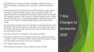  DAT (Delivery at Terminal) Incoterm changed to DPU (Delivery at
Place Unloaded), to broadly cover ‘any place, whether covered or
not’.
 Insurance points are clarified in CIF and CIP incoterms rules. Earlier
insurance is required under clause C. But in Incoterms 2020, CIP
requires insurance complying with Institute Cargo Clause (A) whereas
CIF requires insurance under Clause C. Because Clause A covers higher
level of insurance (e.g.- manufactured goods), whereas a lower level
of cover from Clause C would probably apply to the commodities
world.
 Costs and cost structures are now clarified. All cost allocated by each
Incoterms rule are now listed, for the seller in A9 and for the buyer in
B9. Earlier user had to look across several articles within each rule to
see who bore the costs.
 Security in relation to transport is now clearly detailed
 Provisions to allow for own transport rather than assuming 3rd party
transport. Earlier in Incoterms 2010 rules assumed that goods carried
from the seller to the buyer were via a 3rd party.
 FCA, FOB and Bills of Lading
 Presentation and design is much simpler and user friendly
7 Key
Changes to
Incoterms
2020
 
