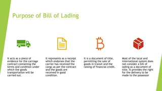 Purpose of Bill of Lading
It acts as a piece of
evidence for the carriage
contract containing the
terms and condition under
which the goods
transportation will be
carried out.
It represents as a receipt
which endorses that the
carrier has received the
cargo as per the contract
and the goods are
received in good
condition.
It is a document of title,
permitting the sale of
goods in transit and the
raising of financial credit.
Most of the local and
international system does
not consider a bill of
lading as a document of
title. It provides the right
for the delivery to be
made to the possessor
 