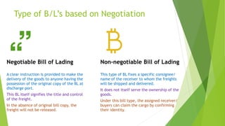 Type of B/L’s based on Negotiation
Negotiable Bill of Lading
A clear instruction is provided to make the
delivery of the goods to anyone having the
possession of the original copy of the BL at
discharge port.
This BL itself signifies the title and control
of the freight.
In the absence of original bill copy, the
freight will not be released.
Non-negotiable Bill of Lading
This type of BL fixes a specific consignee/
name of the receiver to whom the freights
will be shipped and delivered.
It does not itself serve the ownership of the
goods.
Under this bill type, the assigned receiver/
buyers can claim the cargo by confirming
their identity.
 
