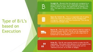 Type of B/L’s
based on
Execution
Straight BL : Reveals that the goods are consigned to a
specified person and it is not negotiable and from the
banker’s point of view, this type of bill of lading is not
safe. This type of bill is prominently used for military
cargo.
Open BL/ Switch BL : This is a negotiable bill of lading
where the name of Consignee can be changed with
consignees’ signature and thus transferred. This can be
transferred multiple times.
Bearer BL : This BL states that delivery shall be made to
whosoever holds the bill. This BL can be negotiated by
physical delivery. They are used for bulk cargo that is
turned over in small amounts.
Order BL : This BL uses express words to make the bill
negotiable. This means that delivery is to be made to the
further order of the consignee using words such as
“delivery to A Ltd. or to order or assigns.
 