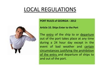 LOCAL REGULATIONS
PORT RULES of GEORGIA - 2012
Article 10. Ships Enter to the Port
The entry of the ship to or departure
out of the port takes place at any time
during a 24 hour day except in the
event of bad weather and certain
circumstances justifying the prohibition
of the entry and departure of ships to
and out of the port.
 