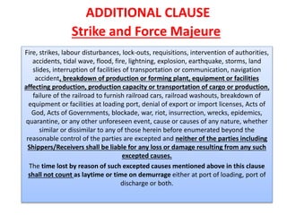 ADDITIONAL CLAUSE
Strike and Force Majeure
Fire, strikes, labour disturbances, lock-outs, requisitions, intervention of authorities,
accidents, tidal wave, flood, fire, lightning, explosion, earthquake, storms, land
slides, interruption of facilities of transportation or communication, navigation
accident, breakdown of production or forming plant, equipment or facilities
affecting production, production capacity or transportation of cargo or production,
failure of the railroad to furnish railroad cars, railroad washouts, breakdown of
equipment or facilities at loading port, denial of export or import licenses, Acts of
God, Acts of Governments, blockade, war, riot, insurrection, wrecks, epidemics,
quarantine, or any other unforeseen event, cause or causes of any nature, whether
similar or dissimilar to any of those herein before enumerated beyond the
reasonable control of the parties are excepted and neither of the parties including
Shippers/Receivers shall be liable for any loss or damage resulting from any such
excepted causes.
The time lost by reason of such excepted causes mentioned above in this clause
shall not count as laytime or time on demurrage either at port of loading, port of
discharge or both.
 