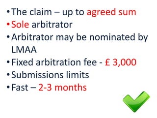 •The claim – up to agreed sum
•Sole arbitrator
•Arbitrator may be nominated by
LMAA
•Fixed arbitration fee - £ 3,000
•Submissions limits
•Fast – 2-3 months
 