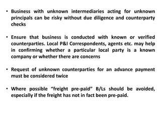 • Business with unknown intermediaries acting for unknown
principals can be risky without due diligence and counterparty
checks
• Ensure that business is conducted with known or verified
counterparties. Local P&I Correspondents, agents etc. may help
in confirming whether a particular local party is a known
company or whether there are concerns
• Request of unknown counterparties for an advance payment
must be considered twice
• Where possible “freight pre-paid” B/Ls should be avoided,
especially if the freight has not in fact been pre-paid.
 