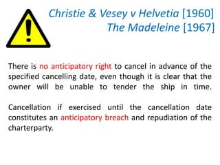 Christie & Vesey v Helvetia [1960]
The Madeleine [1967]
There is no anticipatory right to cancel in advance of the
specified cancelling date, even though it is clear that the
owner will be unable to tender the ship in time.
Cancellation if exercised until the cancellation date
constitutes an anticipatory breach and repudiation of the
charterparty.
 