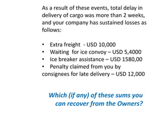 As a result of these events, total delay in
delivery of cargo was more than 2 weeks,
and your company has sustained losses as
follows:
• Extra freight - USD 10,000
• Waiting for ice convoy – USD 5,4000
• Ice breaker assistance – USD 1580,00
• Penalty claimed from you by
consignees for late delivery – USD 12,000
Which (if any) of these sums you
can recover from the Owners?
 