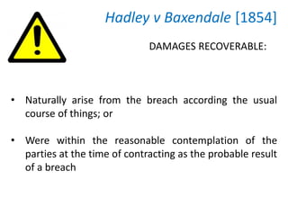 Hadley v Baxendale [1854]
• Naturally arise from the breach according the usual
course of things; or
• Were within the reasonable contemplation of the
parties at the time of contracting as the probable result
of a breach
DAMAGES RECOVERABLE:
 