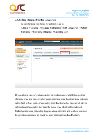 Skype: osc_support
sales@oscprofessionals.com
Ph: +91-9225237076
3.3. Setting Shipping Cost for Categories:
To set shipping cost based for categories go to
Admin-->Catalog-->Manage Categories->Edit Categories-->Select
Category-->Category Shipping-->Shipping Cost
If you select a category where number of products are available having their
shipping price and category also has its shipping price than their is an option to
select high or low. In this if you select high than the higher price of all will be
selected and if you select low than the lower price of all will be selected.
It also has the same option for shipping group selection and to allow shipping
to specific countries or all countries as in Shipping based on Producrt.
www.oscprofessionals.com
 