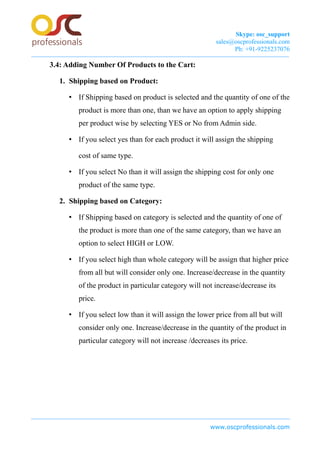 Skype: osc_support
sales@oscprofessionals.com
Ph: +91-9225237076
3.4: Adding Number Of Products to the Cart:
1. Shipping based on Product:
• If Shipping based on product is selected and the quantity of one of the
product is more than one, than we have an option to apply shipping
per product wise by selecting YES or No from Admin side.
• If you select yes than for each product it will assign the shipping
cost of same type.
• If you select No than it will assign the shipping cost for only one
product of the same type.
2. Shipping based on Category:
• If Shipping based on category is selected and the quantity of one of
the product is more than one of the same category, than we have an
option to select HIGH or LOW.
• If you select high than whole category will be assign that higher price
from all but will consider only one. Increase/decrease in the quantity
of the product in particular category will not increase/decrease its
price.
• If you select low than it will assign the lower price from all but will
consider only one. Increase/decrease in the quantity of the product in
particular category will not increase /decreases its price.
www.oscprofessionals.com
 