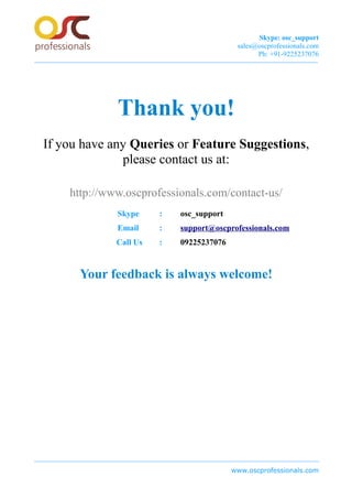 Skype: osc_support
sales@oscprofessionals.com
Ph: +91-9225237076
Thank you!
If you have any Queries or Feature Suggestions,
please contact us at:
http://www.oscprofessionals.com/contact-us/
Skype : osc_support
Email : support@oscprofessionals.com
Call Us : 09225237076
Your feedback is always welcome!
www.oscprofessionals.com
 