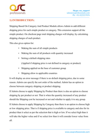 Skype: osc_support
sales@oscprofessionals.com
Ph: +91-9225237076
1) INTRODUCTION:
Shipping Based On Category And Product Module allows Admin to add different
shipping price for each simple product or category. This extension support all the
simple product. On checkout page total shipping charges will display, by calculating
shipping charges of each product.
This also gives option for:
• Making the sum of all simple products
• Making the sum of all products with quantity increased
• Setting a default shipping rates
(Applied if shipping price is not defined in category or product)
• Shipping applied on the base of customer group
• Shipping allow to applicable countries
It will display an error message if there is no default shipping price, due to some
reason. Admin can specify the sort order of the method. Admin has an option to
choose between category shipping or product shipping.
If Admin choose to apply Shipping by Product than there is also an option to choose
shipping by per product or not. That is when the quantity increased of any product
should the Shipping cost be increased or not and whether to apply it to any group.
If Admin choose to apply Shipping by Category than there is an option to choose high
or low shipping price. That is if shipping price is available to category and also for its
product than it select as per the selection that is high or low. If we select high than it
will take the higher value and if we select low than it will consider lower value from
all.
www.oscprofessionals.com
 