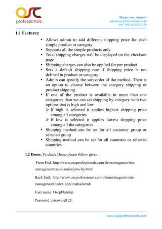 Skype: osc_support
sales@oscprofessionals.com
Ph: +91-9225237076
1.1 Features:
• Allows admin to add different shipping price for each
simple product or category
• Supports all the simple products only
• Total shipping charges will be displayed on the checkout
page
• Shipping charges can also be applied for per product
• Sets a default shipping rate if shipping price is not
defined in product or category
• Admin can specify the sort order of the method. Their is
an option to choose between the category shipping or
product shipping
• If one of the product is available in more than one
categories than we can set shipping by category with two
options that is high and low
➢ If high is selected it applies highest shipping price
among all categories
➢ If low is selected it applies lowest shipping price
among all the categories
• Shipping method can be set for all customer group or
selected group
• Shipping method can be set for all countries or selected
countries
1.2 Demo: To check Demo please follow given :
Front End: http://www.oscprofessionals.com/demo/magento/site-
management/accessories/jewelry.html
Back End: http://www.oscprofessionals.com/demo/magento/site-
management/index.php/imabackend/
User name: OscpFlatship
Password: password123
www.oscprofessionals.com
 