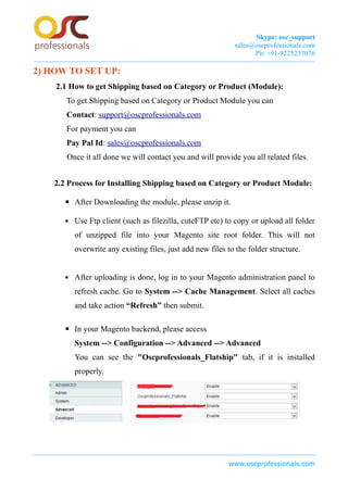 Skype: osc_support
sales@oscprofessionals.com
Ph: +91-9225237076
2) HOW TO SET UP:
2.1 How to get Shipping based on Category or Product (Module):
To get Shipping based on Category or Product Module you can
Contact: support@oscprofessionals.com
For payment you can
Pay Pal Id: sales@oscprofessionals.com
Once it all done we will contact you and will provide you all related files.
2.2 Process for Installing Shipping based on Category or Product Module:
▪ After Downloading the module, please unzip it.
▪ Use Ftp client (such as filezilla, cuteFTP etc) to copy or upload all folder
of unzipped file into your Magento site root folder. This will not
overwrite any existing files, just add new files to the folder structure.
▪ After uploading is done, log in to your Magento administration panel to
refresh cache. Go to System --> Cache Management. Select all caches
and take action “Refresh” then submit.
▪ In your Magento backend, please access
System --> Configuration --> Advanced --> Advanced
You can see the "Oscprofessionals_Flatship" tab, if it is installed
properly.
www.oscprofessionals.com
 