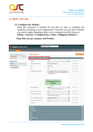 Skype: osc_support
sales@oscprofessionals.com
Ph: +91-9225237076
3) HOW TO USE:
3.1. Configure the Module:
Once the extension is installed all you have to done is configure the
extension according to your requirement. From this you can select whether
you want to apply shipping product wise or categorywise.For this go to
Admin-->System-->Configuration-->Sales-->Shipping Method-->
Oscp Flat rate per category and Product
www.oscprofessionals.com
 