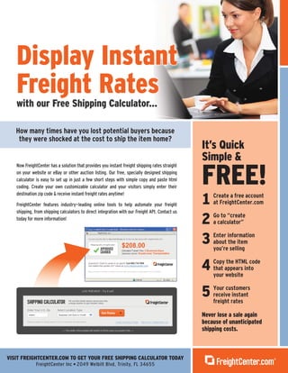 VISIT FREIGHTCENTER.COM TO GET YOUR FREE SHIPPING CALCULATOR TODAY
FreightCenter Inc 2049 Welbilt Blvd, Trinity, FL 34655
It’s Quick
Simple &
FREE!
1 Create a free account
at FreightCenter.com
2 Go to “create
a calculator”
3 Enter information
about the item
you’re selling
4 Copy the HTML code
that appears into
your website
5 Your customers
receive instant
freight rates
Never lose a sale again
because of unanticipated
shipping costs.
How many times have you lost potential buyers because
they were shocked at the cost to ship the item home?
Now FreightCenter has a solution that provides you instant freight shipping rates straight
on your website or eBay or other auction listing. Our free, specially designed shipping
calculator is easy to set up in just a few short steps with simple copy and paste html
coding. Create your own customizable calculator and your visitors simply enter their
destination zip code & receive instant freight rates anytime!
FreightCenter features industry-leading online tools to help automate your freight
shipping, from shipping calculators to direct integration with our Freight API. Contact us
today for more information!
Display Instant
Freight Rates
Display Instant
Freight Rateswith our Free Shipping Calculator...
 