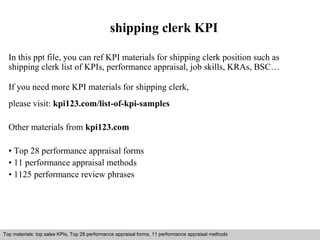 shipping clerk KPI 
In this ppt file, you can ref KPI materials for shipping clerk position such as 
shipping clerk list of KPIs, performance appraisal, job skills, KRAs, BSC… 
If you need more KPI materials for shipping clerk, 
please visit: kpi123.com/list-of-kpi-samples 
Other materials from kpi123.com 
• Top 28 performance appraisal forms 
• 11 performance appraisal methods 
• 1125 performance review phrases 
Top materials: top sales KPIs, Top 28 performance appraisal forms, 11 performance appraisal methods 
Interview questions and answers – free download/ pdf and ppt file 
 