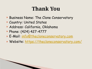  Business Name: The Clone Conservatory
 Country: United States
 Address: California, Oklahoma
 Phone: (424) 427-4777
 E-Mail: info@thecloneconservatory.com
 Website: https://thecloneconservatory.com/
Thank You
 