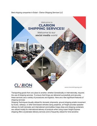 Best shipping companies in Dubai - Clarion Shipping Services LLC
Transporting goods from one place to another, whether domestically or internationally, requires
the use of shipping services. To ensure that things are delivered successfully and securely,
these services use a variety of procedures and logistics. Here are a few significant features of
shipping services:
Shipping Techniques:Usually utilized for domestic shipments, ground shipping entails movement
by trucks, railways, or other land-based vehicles.Using airplanes, air freight provides speedier
delivery for both domestic and international commodities.Cargo ships and shipping containers
are utilized mostly for international delivery of products when using ocean freight.Express
shipping offers accelerated delivery services and is frequently utilized for time-sensitive
 