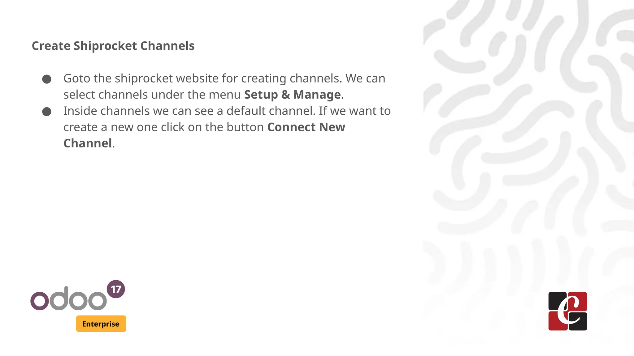 Enterprise
Create Shiprocket Channels
● Goto the shiprocket website for creating channels. We can
select channels under the menu Setup & Manage.
● Inside channels we can see a default channel. If we want to
create a new one click on the button Connect New
Channel.
 