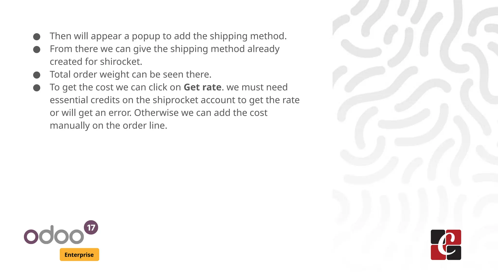 Enterprise
● Then will appear a popup to add the shipping method.
● From there we can give the shipping method already
created for shirocket.
● Total order weight can be seen there.
● To get the cost we can click on Get rate. we must need
essential credits on the shiprocket account to get the rate
or will get an error. Otherwise we can add the cost
manually on the order line.
 