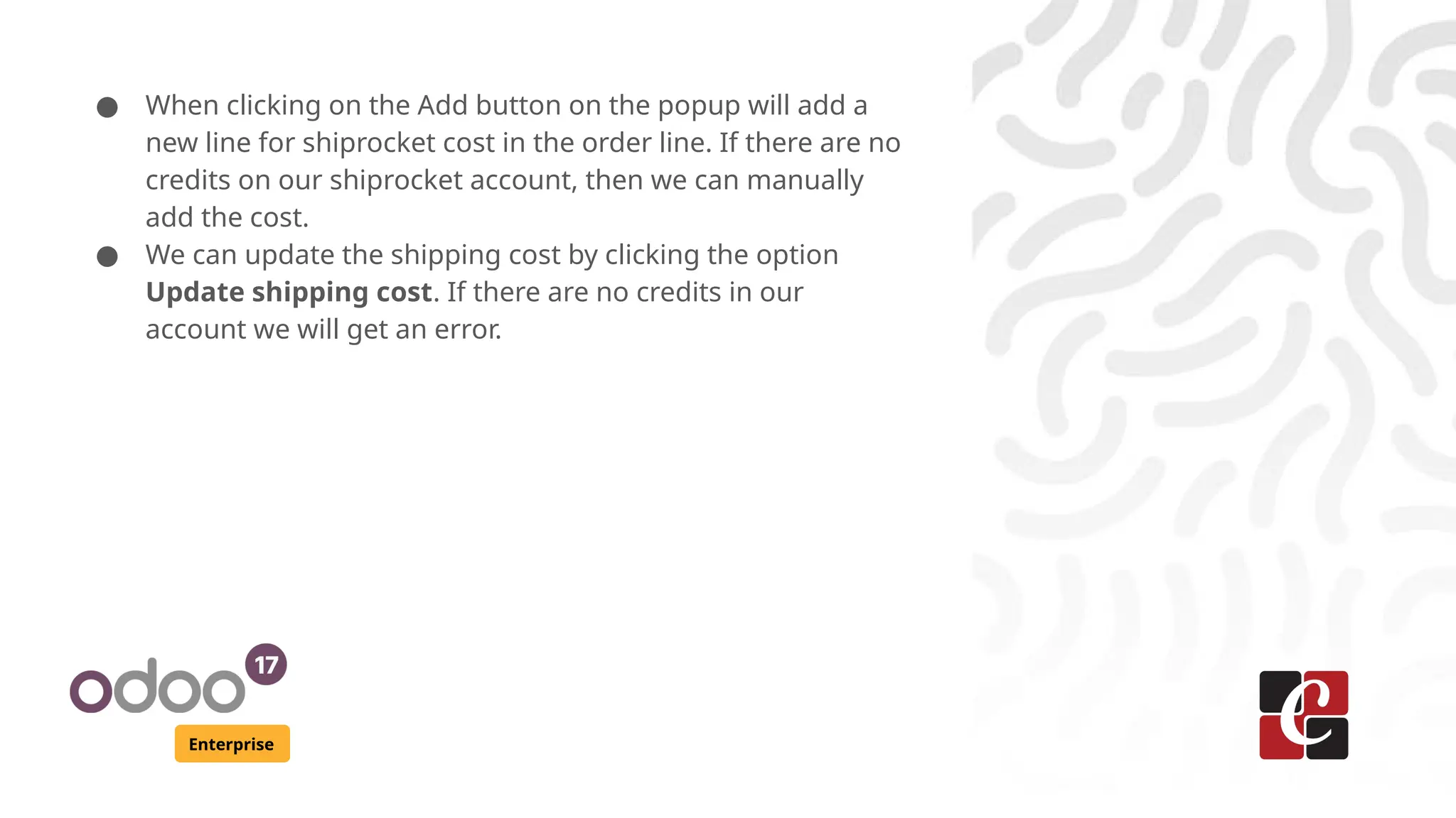 Enterprise
● When clicking on the Add button on the popup will add a
new line for shiprocket cost in the order line. If there are no
credits on our shiprocket account, then we can manually
add the cost.
● We can update the shipping cost by clicking the option
Update shipping cost. If there are no credits in our
account we will get an error.
 
