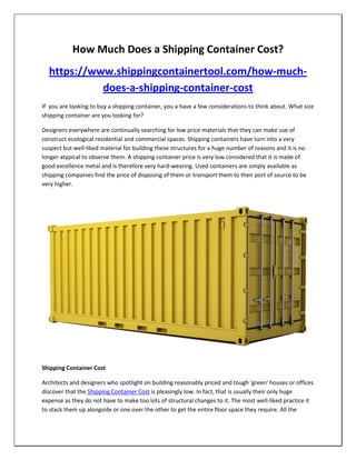 How Much Does a Shipping Container Cost?
https://www.shippingcontainertool.com/how-much-
does-a-shipping-container-cost
If you are looking to buy a shipping container, you a have a few considerations to think about. What size
shipping container are you looking for?
Designers everywhere are continually searching for low price materials that they can make use of
construct ecological residential and commercial spaces. Shipping containers have turn into a very
suspect but well-liked material for building these structures for a huge number of reasons and it is no
longer atypical to observe them. A shipping container price is very low considered that it is made of
good excellence metal and is therefore very hard-wearing. Used containers are simply available as
shipping companies find the price of disposing of them or transport them to their port of source to be
very higher.
Shipping Container Cost
Architects and designers who spotlight on building reasonably priced and tough 'green' houses or offices
discover that the Shipping Container Cost is pleasingly low. In fact, that is usually their only huge
expense as they do not have to make too lots of structural changes to it. The most well-liked practice it
to stack them up alongside or one over the other to get the entire floor space they require. All the
 