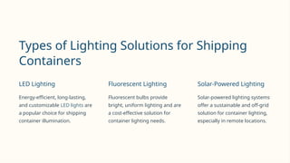 Types of Lighting Solutions for Shipping
Containers
LED Lighting
Energy-efficient, long-lasting,
and customizable LED lights are
a popular choice for shipping
container illumination.
Fluorescent Lighting
Fluorescent bulbs provide
bright, uniform lighting and are
a cost-effective solution for
container lighting needs.
Solar-Powered Lighting
Solar-powered lighting systems
offer a sustainable and off-grid
solution for container lighting,
especially in remote locations.
 