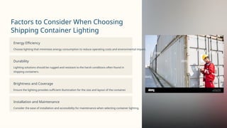 Factors to Consider When Choosing
Shipping Container Lighting
Energy Efficiency
Choose lighting that minimizes energy consumption to reduce operating costs and environmental impact.
Durability
Lighting solutions should be rugged and resistant to the harsh conditions often found in
shipping containers.
Brightness and Coverage
Ensure the lighting provides sufficient illumination for the size and layout of the container.
Installation and Maintenance
Consider the ease of installation and accessibility for maintenance when selecting container lighting.
 