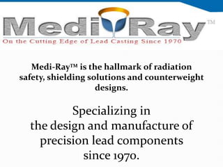 Medi-RayTM is the hallmark of radiation
safety, shielding solutions and counterweight
                    designs.

          Specializing in
  the design and manufacture of
    precision lead components
            since 1970.
 