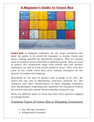 A Beginner's Guide to Conex Box
Conex Box or shipping containers are the cargo containers that
allow the goods to be stored for transport in trucks, trains and
boats, making possible the intermodal transport. They are usually
used to transport heavy materials or palletized goods. They are used
to protect the transported cargo from shocks and bad weather
conditions, as well as keep stored products intact. They were first
used in the 1950s when they were initially developed for the
purpose of commercial shipping.
Depending on the type of product that is going to be sent, the
Conex box can vary in dimensions, structure, material, etc. The
measures and other characteristics of these shipping containers
were standardized, something that expedited the transports without
the need to load and unload the merchandise along the way.
There are different types of conex box that every operator engaged
in transportation.
Common Types of Conex Box or Shipping Containers
 Dry Storage Container
 Refrigerated Container
 