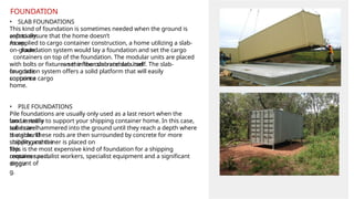 • SLAB FOUNDATIONS
This kind of foundation is sometimes needed when the ground is
especially
soft to ensure that the home doesn’t
move.
As applied to cargo container construction, a home utilizing a slab-
on-grade
foundation system would lay a foundation and set the cargo
containers on top of the foundation. The modular units are placed
on the floor slab and secured
with bolts or fixtures set in the concrete slab itself. The slab-
on-grade
foundation system offers a solid platform that will easily
support a cargo
container
home.
• PILE FOUNDATIONS
Pile foundations are usually only used as a last resort when the
land is really
too unstable to support your shipping container home. In this case,
solid steel
tubes are hammered into the ground until they reach a depth where
the ground
is stable. These rods are then surrounded by concrete for more
stability and the
shipping container is placed on
top.
This is the most expensive kind of foundation for a shipping
container as it
requires specialist workers, specialist equipment and a significant
amount of
diggin
g.
FOUNDATION
 
