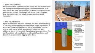 •
A pier foundation is the most common and least destructive way
of securing your shipping container home. It typically consists of
a concrete block (usually of about 50cm³) embedded into the
land on each corner which is sometimes reinforced with
additional blocks in the middle if you have a larger container. The
pier foundation will usually give an adequate foundation and
doesn’t involve extensive digging to be done.
• STRIP FOUNDATIONS
A strip foundation is where concrete blocks are placed all around
the perimeter of where the shipping container would be, or at
each end. It will have a similar effect to a slab foundation, except
less concrete is used. Digging will still be necessary, however.
Strip foundations are not only less expensive than a slab
foundation.
PIER FOUNDATIONS
 