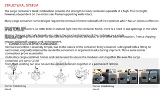 • CONNECTIONS BETWEEN CONTAINERS
Vertical connection is relatively simple, due to the nature of the container. Every container is designed with a fitting on
eachcorner, originally intended to secure the containers in organized stacks during shipment. Those same corner
connections prove essential in
multi-story cargo container homes and can be used to secure the modular units together. Because the cargo
containers are constructed
from steel, welding can also be used to secure containers together in a permanent fashion.
The cargo container’s steel construction provides the strength to stack containers upwards of 7 high. That strength,
however,isdependent on the entire steel frame/supporting walls intact.
Many cargo container home designs require the removal of entire sidewalls of the container, which has an obvious effect on
the strength and
safety of the containers. In order to let in natural light into the container home, there is a need to cut openings in the sides
of the container.
Making changes internally to walls also alters the structural integrity of the container as a whole.
Making an underground bunker to stay safe during hurricanes, tornados, or any other adverse situation, from a shipping
container, will
require additional support and reinforcement.
STRUCTURAL SYSTEM
Corner interlocking Corner interlocking
 