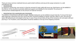 There are many common methods that are used to both reinforce and secure the cargo containers in a safe
and effective way.
• REINFORCING
In regards to reinforcing, one concern is that the removal of major walls will cause sag. Steel beams can be welded to
the interior of the structure to provide additional support and stability for the container. The amount of
reinforcement needed depends on the amount of material removed.
• REINFORCING FOR UNDERGROUND CONTAINER
The addition of steel beams will add strength. Multiple steel posts can be welded at equal intervals. To ensure the top is
well supported, steel posts from the roof to the floor should be welded at regular intervals. When it rains, the soil and
water will add pressure and weight to the top. In case of any minute holes on top of the container, dirt and water will start
pouring in. For insulation, extra steel plates should be welded on the top of the shipping container.
 