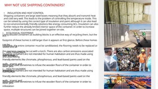 • INSULATION AND HEAT CONTROL
Shipping containers are large steel boxes meaning that they absorb and transmit heat
and cold very well. This leads to the problem of controlling the temperature inside. This
can be solved by using the correct type of insulation and paint although it can also lead
to non-environmentally friendly solutions like energy consuming ACs. Insulation can also
further reduce the already limited interior space of the container. In order to increase
space, multiple structures can be joined together on-site.
• ECOLOGICAL FOOTPRINT
Using disused containers as building blocks is an effective way of recycling them, but the
eco
footprint of these homes is still larger than it appears at first glance. Before these homes
can be
habitable, the entire container must be sandblasted, the flooring needs to be replaced or
sealed and all
the openings need to be cut with a torch. There are also carbon emissions associated
with transport
and assembling.
• HEALTH HAZARDS
Shipping containers are not intended for human habitation and are thus made using
non human
friendly elements like chromate, phosphorous, and lead-based paints used on the
walls , arsenic and
chromium used sometimes to infuse the wooden floors of the container in order to
deter pest
infestation
• HEALTH HAZARDS
Shipping containers are not intended for human habitation and are thus made using
non human
friendly elements like chromate, phosphorous, and lead-based paints used on the
walls , arsenic and
chromium used sometimes to infuse the wooden floors of the container in order to
deter pest
infestation
WHY NOT USE SHIPPING CONTAINERS?
 